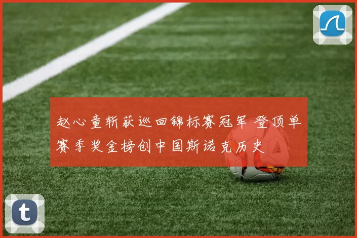 赵心童斩获巡回锦标赛冠军 登顶单赛季奖金榜创中国斯诺克历史