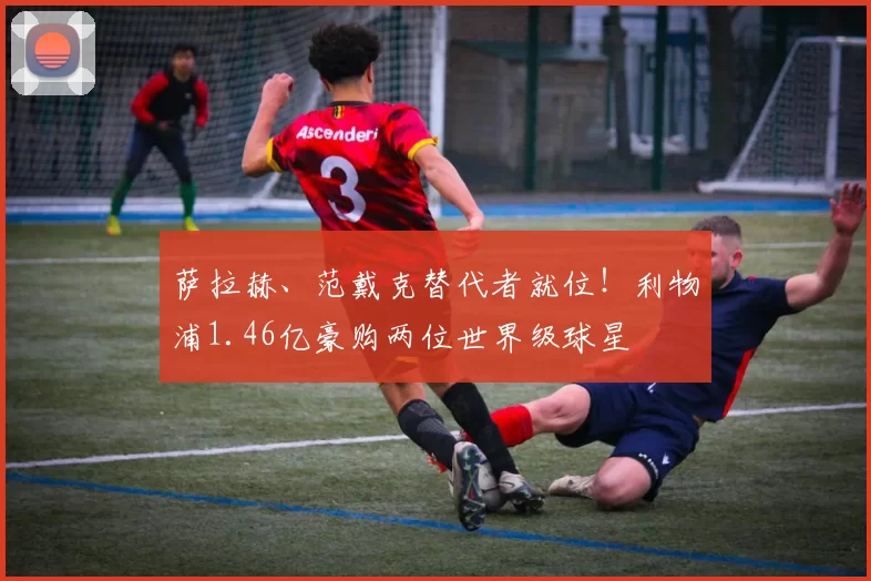 萨拉赫、范戴克替代者就位！利物浦1.46亿豪购两位世界级球星