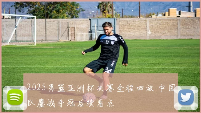 2025男篮亚洲杯决赛全程回放 中国队鏖战夺冠后续看点