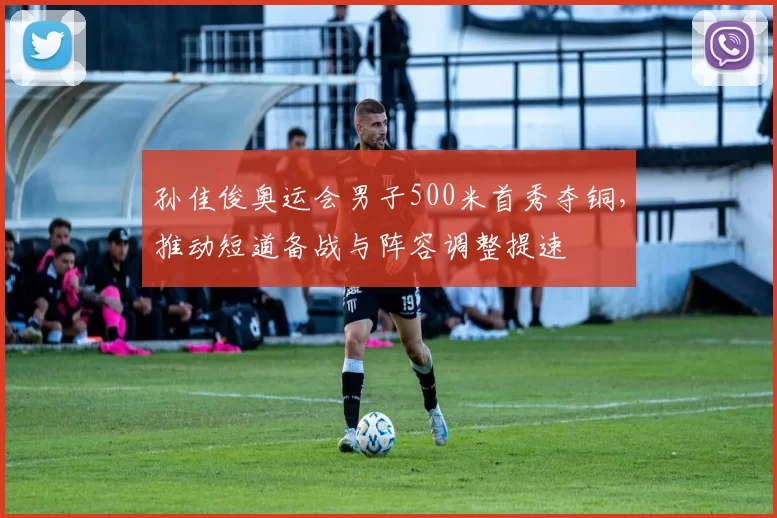 孙佳俊奥运会男子500米首秀夺铜，推动短道备战与阵容调整提速