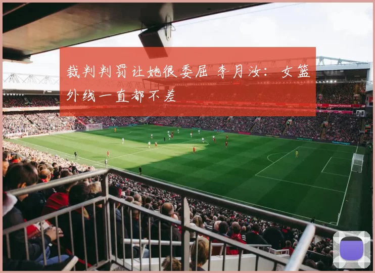 裁判判罚让她很委屈 李月汝：女篮外线一直都不差