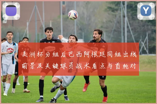 美洲杯分组后巴西阿根廷同组出线前景及关键球员战术看点与首轮对阵影响