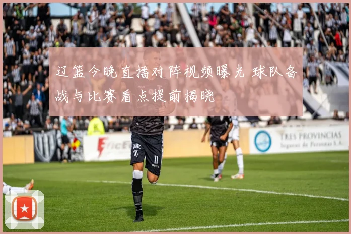 辽篮今晚直播对阵视频曝光 球队备战与比赛看点提前揭晓