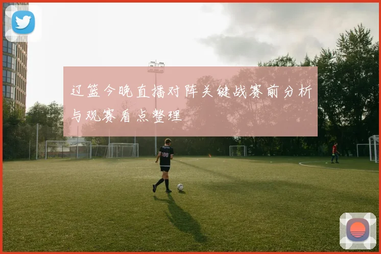 辽篮今晚直播对阵关键战赛前分析与观赛看点整理