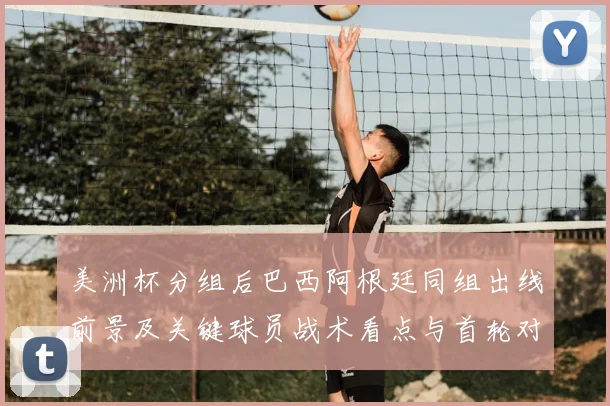 美洲杯分组后巴西阿根廷同组出线前景及关键球员战术看点与首轮对阵影响