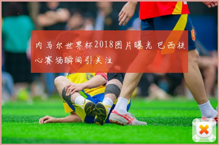 内马尔世界杯2018图片曝光 巴西核心赛场瞬间引关注