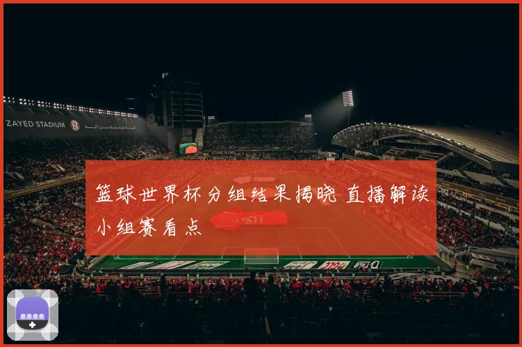 篮球世界杯分组结果揭晓 直播解读小组赛看点