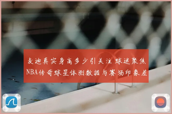 麦迪真实身高多少引关注 球迷聚焦NBA传奇球星体测数据与赛场印象差异